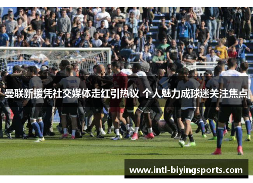 曼联新援凭社交媒体走红引热议 个人魅力成球迷关注焦点