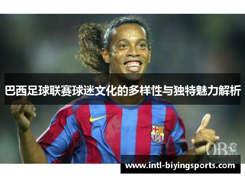 巴西足球联赛球迷文化的多样性与独特魅力解析