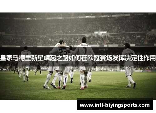 皇家马德里新星崛起之路如何在欧冠赛场发挥决定性作用