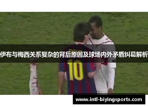 伊布与梅西关系复杂的背后原因及球场内外矛盾纠葛解析