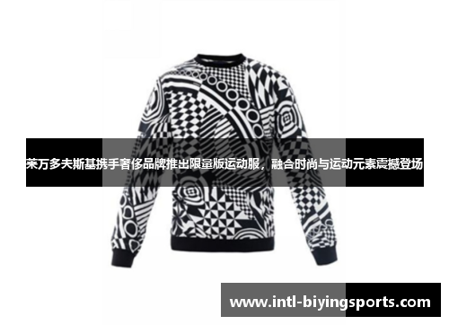 莱万多夫斯基携手奢侈品牌推出限量版运动服，融合时尚与运动元素震撼登场