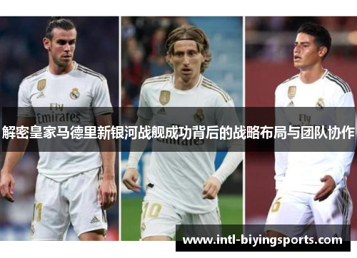 解密皇家马德里新银河战舰成功背后的战略布局与团队协作 解密皇家马德里新银河战舰成功背后的战略布局与团队协作